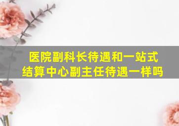 医院副科长待遇和一站式结算中心副主任待遇一样吗