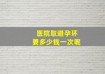 医院取避孕环要多少钱一次呢