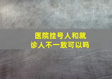 医院挂号人和就诊人不一致可以吗