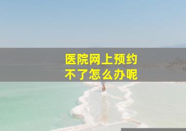 医院网上预约不了怎么办呢