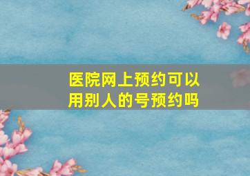 医院网上预约可以用别人的号预约吗