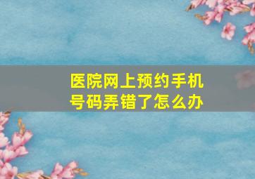 医院网上预约手机号码弄错了怎么办