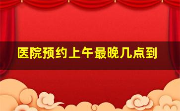 医院预约上午最晚几点到