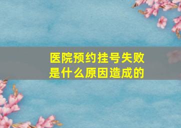 医院预约挂号失败是什么原因造成的