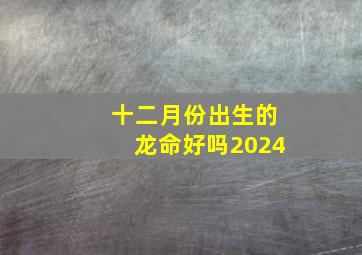 十二月份出生的龙命好吗2024