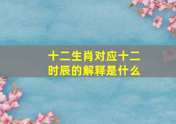 十二生肖对应十二时辰的解释是什么