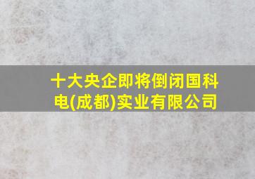 十大央企即将倒闭国科电(成都)实业有限公司