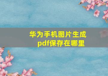 华为手机图片生成pdf保存在哪里