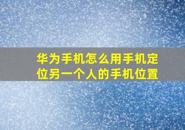 华为手机怎么用手机定位另一个人的手机位置