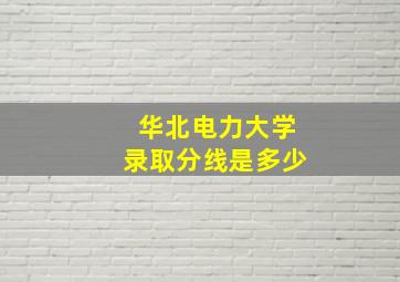 华北电力大学录取分线是多少