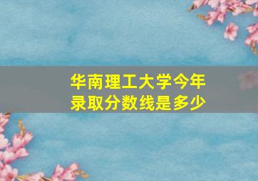 华南理工大学今年录取分数线是多少