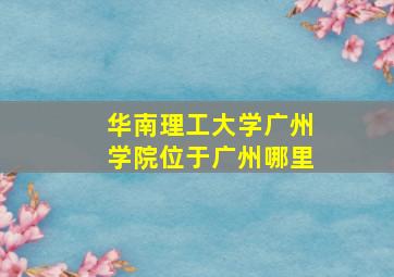 华南理工大学广州学院位于广州哪里