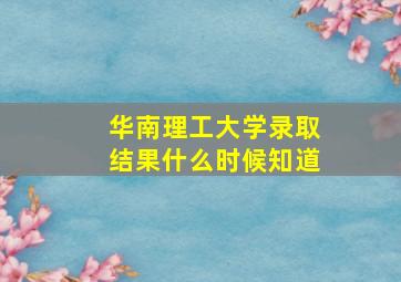 华南理工大学录取结果什么时候知道