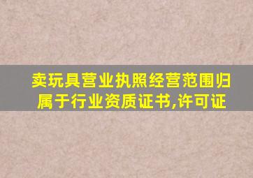 卖玩具营业执照经营范围归属于行业资质证书,许可证