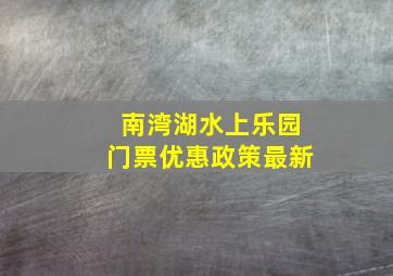 南湾湖水上乐园门票优惠政策最新