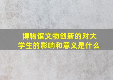 博物馆文物创新的对大学生的影响和意义是什么