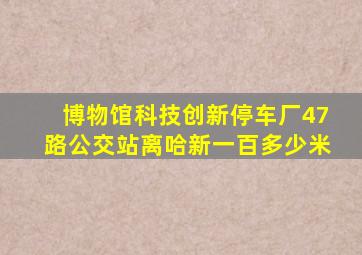 博物馆科技创新停车厂47路公交站离哈新一百多少米