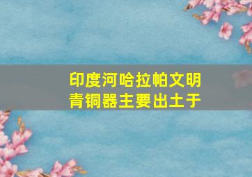 印度河哈拉帕文明青铜器主要出土于