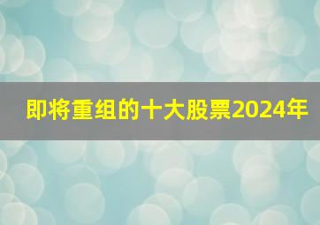 即将重组的十大股票2024年