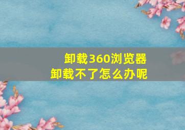 卸载360浏览器卸载不了怎么办呢