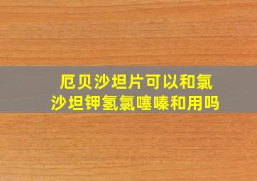 厄贝沙坦片可以和氯沙坦钾氢氯噻嗪和用吗