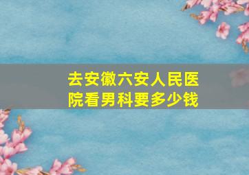 去安徽六安人民医院看男科要多少钱