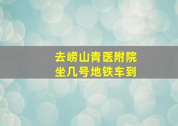 去崂山青医附院坐几号地铁车到