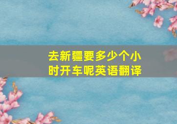 去新疆要多少个小时开车呢英语翻译