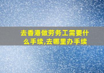 去香港做劳务工需要什么手续,去哪里办手续