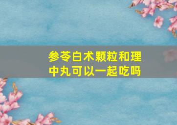 参苓白术颗粒和理中丸可以一起吃吗