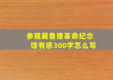 参观冀鲁豫革命纪念馆有感300字怎么写