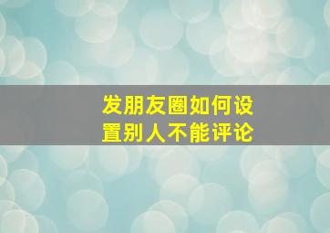 发朋友圈如何设置别人不能评论