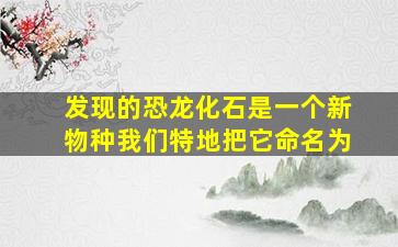 发现的恐龙化石是一个新物种我们特地把它命名为