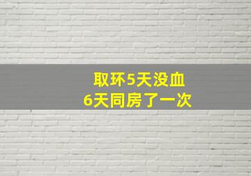 取环5天没血6天同房了一次