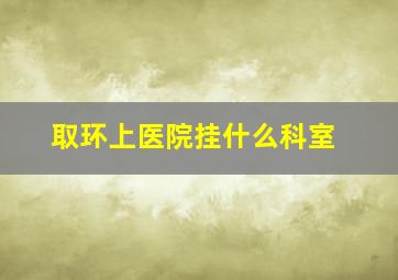 取环上医院挂什么科室