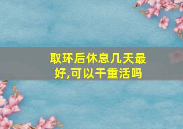 取环后休息几天最好,可以干重活吗