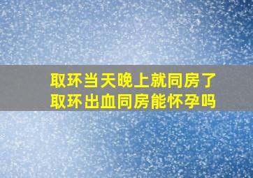 取环当天晚上就同房了取环出血同房能怀孕吗