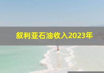 叙利亚石油收入2023年