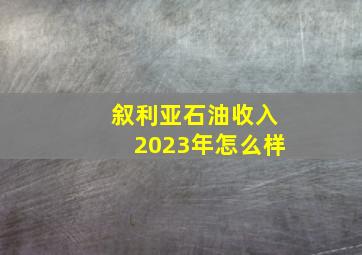 叙利亚石油收入2023年怎么样