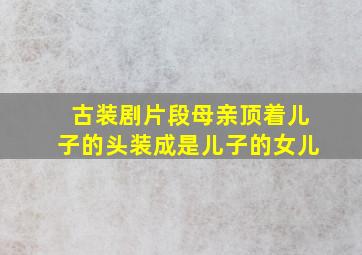 古装剧片段母亲顶着儿子的头装成是儿子的女儿