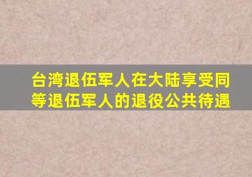 台湾退伍军人在大陆享受同等退伍军人的退役公共待遇