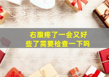 右腹疼了一会又好些了需要检查一下吗