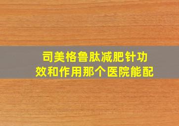 司美格鲁肽减肥针功效和作用那个医院能配