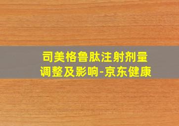 司美格鲁肽注射剂量调整及影响-京东健康