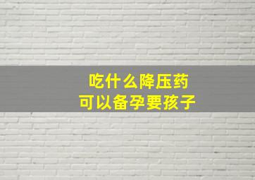 吃什么降压药可以备孕要孩子