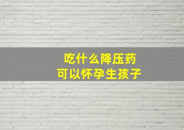 吃什么降压药可以怀孕生孩子