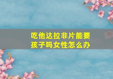 吃他达拉非片能要孩子吗女性怎么办