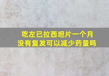 吃左已拉西坦片一个月没有复发可以减少药量吗