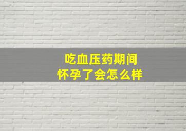 吃血压药期间怀孕了会怎么样