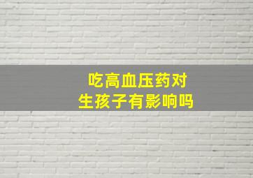 吃高血压药对生孩子有影响吗